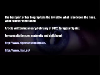 The best part of her biography is the invisible, what is between the lines,
what is never mentioned.

Article written in January/February of 2012, Zaragoza (Spain).

For consultations on maternity and childhood:

http://www.elpartoesnuestro.es/

http://www.ihan.es/
 