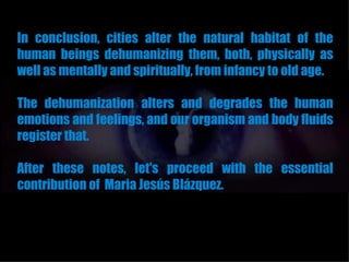 In conclusion, cities alter the natural habitat of the
human beings dehumanizing them, both, physically as
well as mentally and spiritually, from infancy to old age.

The dehumanization alters and degrades the human
emotions and feelings, and our organism and body fluids
register that.

After these notes, let's proceed with the essential
contribution of Maria Jesús Blázquez.
 