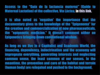 Access to the "Guía de la lactancia materna" (Guide to
Maternal Lactation) of the collective, Vía Láctea, in this link.

It is also noted as 'negative' the importance that the
documentary gives to the knowledge of the "Epigenoma" for
the creation and commercialization of new pharmaceuticals,
the "epigenetic medicine." It doesn't comment either on
Epigenetics bringing down conventional wisdom.

As long as we live in a Capitalist and Academic World, the
financing, dependency, indoctrination and the economy will
impregnate everything, generating interests and neglecting
common sense, the least common of our senses. In the
meantime, the prevention and care of the habitat and terrain
(human body) are relegated and pushed to the background.
 