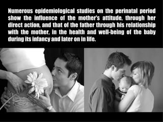 Numerous epidemiological studies on the perinatal period
show the influence of the mother's attitude, through her
direct action, and that of the father through his relationship
with the mother, in the health and well-being of the baby
during its infancy and later on in life.
 