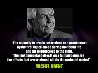 “The capacity to love is determined to a great extent
       by the first experiences during the foetal life
              and the period close to the birth.
    The most important effects on a human being are
the effects that are produced within the perinatal period.”

                   MICHEL ODENT
 