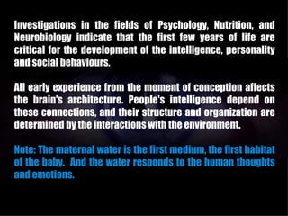 Investigations in the fields of Psychology, Nutrition, and
Neurobiology indicate that the first few years of life are
critical for the development of the intelligence, personality
and social behaviours.

All early experience from the moment of conception affects
the brain's architecture. People's intelligence depend on
these connections, and their structure and organization are
determined by the interactions with the environment.

Note: The maternal water is the first medium, the first habitat
of the baby. And the water responds to the human thoughts
and emotions.
 
