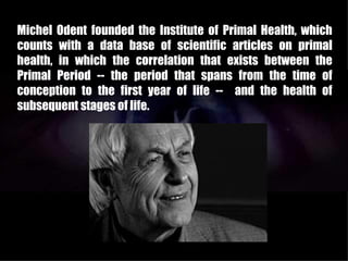 Michel Odent founded the Institute of Primal Health, which
counts with a data base of scientific articles on primal
health, in which the correlation that exists between the
Primal Period -- the period that spans from the time of
conception to the first year of life -- and the health of
subsequent stages of life.
 