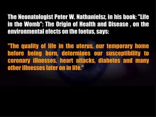 The Neonatologist Peter W. Nathanielsz, in his book: "Life
in the Womb": The Origin of Health and Disease , on the
environmental efects on the foetus, says:

"The quality of life in the uterus, our temporary home
before being born, determines our susceptibility to
coronary illnesses, heart attacks, diabetes and many
other illnesses later on in life."
 