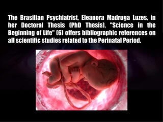 The Brasilian Psychiatrist, Eleanora Madruga Luzes, in
her Doctoral Thesis (PhD Thesis), "Science in the
Beginning of Life" (6) offers bibliographic references on
all scientific studies related to the Perinatal Period.
 