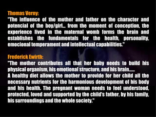 Thomas Verny:
"The influence of the mother and father on the character and
potencial of the boy/girl... from the moment of conception, the
experience lived in the maternal womb forms the brain and
establishes the fundamentals for the health, personality,
emocional temperament and intellectual capabilities."

Frederick Ewirth:
"The mother contributes all that her baby needs to build his
physical organism, his emotional structure, and his brain......
A healthy diet allows the mother to provide for her child all the
necessary nutrients for the harmonious development of his body
and his health. The pregnant woman needs to feel understood,
protected, loved and supported by the child's father, by his family,
his surroundings and the whole society."
 