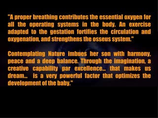 "A proper breathing contributes the essential oxygen for
all the operating systems in the body. An exercise
adapted to the gestation fortifies the circulation and
oxygenation, and strengthens the osseus system."

Contemplating Nature imbues her son with harmony,
peace and a deep balance. Through the imagination, a
creative capability par excellence... that makes us
dream... is a very powerful factor that optimizes the
development of the baby."
 