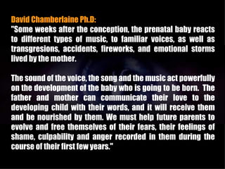 David Chamberlaine Ph.D:
"Some weeks after the conception, the prenatal baby reacts
to different types of music, to familiar voices, as well as
transgresions, accidents, fireworks, and emotional storms
lived by the mother.

The sound of the voice, the song and the music act powerfully
on the development of the baby who is going to be born. The
father and mother can communicate their love to the
developing child with their words, and it will receive them
and be nourished by them. We must help future parents to
evolve and free themselves of their fears, their feelings of
shame, culpability and anger recorded in them during the
course of their first few years."
 