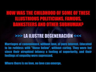 HOW WAS THE CHILDHOOD OF SOME OF THESE
    ILLUSTRIOUS POLITICIANS, FAMOUS,
   BANKSTEERS AND OTHER SUBHUMAN?

       >>> LA ILUSTRE DEGENERACIÓN <<<
Marriages of convenience, without love, of pure interest. Educated
to be ruthless with "those below", without caring. They were fed
since their atrophied infancy a feeling of superiority, and their
feelings of empathy were supressed.

Where there is no love, no love can emerge.
 