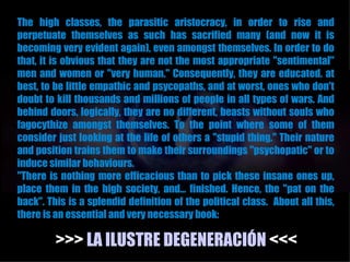 The high classes, the parasitic aristocracy, in order to rise and
perpetuate themselves as such has sacrified many (and now it is
becoming very evident again), even amongst themselves. In order to do
that, it is obvious that they are not the most appropriate "sentimental"
men and women or "very human." Consequently, they are educated. at
best, to be little empathic and psycopaths, and at worst, ones who don't
doubt to kill thousands and millions of people in all types of wars. And
behind doors, logically, they are no different, beasts without souls who
fagocythize amongst themselves. To the point where some of them
consider just looking at the life of others a "stupid thing." Their nature
and position trains them to make their surroundings "psychopatic" or to
induce similar behaviours.
"There is nothing more efficacious than to pick these insane ones up,
place them in the high society, and... finished. Hence, the "pat on the
back". This is a splendid definition of the political class. About all this,
there is an essential and very necessary book:

         >>> LA ILUSTRE DEGENERACIÓN <<<
 