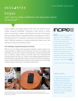 Incipio supplies technology solutions that meet the needs of active
mobile consumers worldwide. Processing a high volume of orders
across its ecommerce, retailer, and distributor channels, the company
required a hyper-efficient, integrated warehouse management solution.
Descartes OzLink™ for NetSuite automates and streamlines Incipio’s
order fulfillment processes to increase productivity, reduce costs, and
improve accuracy and inventory control.
Incipio
High Velocity Order Fulfillment with Descartes OzLink
for NetSuiteTM
The Challenge: Supporting Expansive Growth
With the rise of mobile, technology-driven lifestyles, Incipio’s products are
in high demand. In addition to its ecommerce channel, the company ships
50K-250K units per day to retailers and distributors, including heavyweights
such as Walmart, Target, Verizon, and AT&T. Peak times associated with
marquee product launches (e.g., iPhone 7) and holiday shopping periods are
characterized by especially high volumes and order fulfillment complexities.
Incipio’s inefficient paper practices could no longer keep pace with increasingly
complex shipping, warehouse, and logistics requirements.
C U S T O M E R S U C C E S S
A B O U T I N C I P I O
Headquartered in Irvine, CA, Incipio
is a global technology provider
operating a diverse portfolio of
premium owned and licensed
lifestyle brands to meet the needs
of today’s active mobile consumers.
The company’s 300+ employees
operate from nine offices around
the world, reaching over 50,000
retail doors globally.
We’ve seen an enormous
improvement in fulfillment
efficiency—at least 80%. With
instant order verification,
wireless barcode scanning has
dramatically improved our
picking, packing, and shipping
productivity. And we can create
labels automatically without
having to shuffle hand-written
documents from the warehouse
to the office. Descartes OzLink
has been a total lifesaver.
–	Martin Kudo, WMS IT Manager, Incipio
	
Using Descartes OzLink for NetSuite, Incipio has simplified shipping and warehouse process to
accelerate the distribution of upwards of 250,000 units per day to retail heavyweights such as Walmart,
Target, Verizon and AT&T.
 