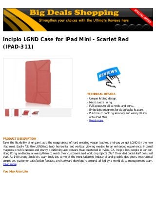 Incipio LGND Case for iPad Mini - Scarlet Red
(IPAD-311)
TECHNICAL DETAILS
Unique folding design.q
Micro suede lining.q
Full access to all controls and ports.q
Embedded magnets for sleep/wake feature.q
Plextonium backing securely and easily claspsq
onto iPad Mini.
Read moreq
PRODUCT DESCRIPTION
Take the flexibility of origami, add the ruggedness of hard-wearing vegan leather, and you ve got LGND for the new
iPad mini. Easily fold the LGND into both horizontal and vertical viewing modes for an enhanced experience. Internal
magnets provide secure and sturdy positioning and closure.Headquartered in Irvine, CA, Incipio has people in London,
Hong Kong, and India, allowing them to reach their customers and work on projects 24/7. Their dedicated staff does just
that. At 140 strong, Incipio's team includes some of the most talented industrial and graphic designers, mechanical
engineers, customer satisfaction fanatics and software developers around, all led by a world-class management team.
Read more
You May Also Like
 