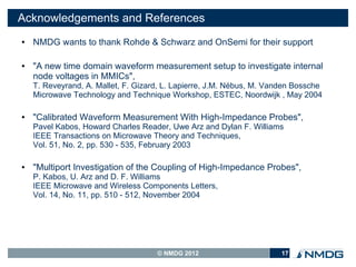 Acknowledgements and References
●   NMDG wants to thank Rohde & Schwarz and OnSemi for their support

●   "A new time domain waveform measurement setup to investigate internal
    node voltages in MMICs",
    T. Reveyrand, A. Mallet, F. Gizard, L. Lapierre, J.M. Nébus, M. Vanden Bossche
    Microwave Technology and Technique Workshop, ESTEC, Noordwijk , May 2004

●   "Calibrated Waveform Measurement With High-Impedance Probes",
    Pavel Kabos, Howard Charles Reader, Uwe Arz and Dylan F. Williams
    IEEE Transactions on Microwave Theory and Techniques,
    Vol. 51, No. 2, pp. 530 - 535, February 2003

●   "Multiport Investigation of the Coupling of High-Impedance Probes",
    P. Kabos, U. Arz and D. F. Williams
    IEEE Microwave and Wireless Components Letters,
    Vol. 14, No. 11, pp. 510 - 512, November 2004




                                     © NMDG 2012                       17
 