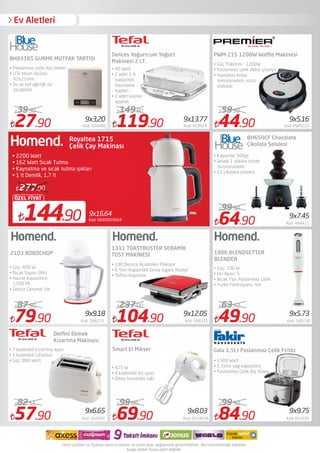 Ev Aletleri
27.90 Kod: 616880
39.90
79.90 Kod: 598223
87.90
57.90 Kod: 562041
82.51
119.90 Kod: 418924
149.90
104.90 Kod: 598311
237.00
44.90 Kod: PWM215
59.90
64.90 Kod: 494411
99.90
49.90 Kod: 598230
63.72
84.90 Kod:361939
99.90
BH831KS GURME MUTFAK TARTISI
2103 ROBOCHOP
Delﬁni Ekmek
Kızartma Makinası
• Paslanmaz çelik düz zemin
• LCD ekran ölçüsü:
42x21mm
• Su ve süt ağırlığı da
ölçülebilir
• Güç: 400 W
• Bıçak Sayısı: Dört
• Hazne Kapasitesi:
1500 Ml.
• Sessiz Çalışma: Var
• 7 kademeli kizartma ayari
• 2 kademeli Liftomat
• Güç: 800 Watt
1311 TOASTBUSTER SERAMİK
TOST MAKİNESİ
PWM 215 1200W Waﬄe Makinesi
1906 BLENDSETTER
BLENDER
• Güç: 700 W
• Hız Ayarı: 5
• Bıçak Tipi: Paslanmaz Çelik
• Turbo Fonksiyonu: Var
Kod: 0660003604
9x16.64
144.90
ÖZEL FİYAT
277.00
Royaltea 1715
• 2200 Watt
• 162 Watt Sıcak Tutma
• Kaynatma ve sıcak tutma ışıkları
• 1 lt Demlik, 1,7 lt
9x3,20 9x13.77 9x5.16
9x7.45
9x9.18 9x12.05
9x6.65
9x5.73
9x9.75
BH650CF Chocolate
Çikolata Şelalesi
• Kapasite: 500gr.
• Şelale 1 dakika içinde
oluşturulabilir
• 11 çikolata şelalesi
• 1500 Watt
• 1,5litre yağ kapasitesi
• Paslanmaz Çelik Dış Yüzey
Gala 1,5Lt Paslanmaz Çelik Fritöz
Delices Yoğurtcum Yoğurt
Makinesi 2 LT.
• 40 Watt 
• 2 adet 1 lt
kapasiteli
hazırlama
kapları 
• 2 adet süzme
aparatı
• Güç Tüketimi : 1200W
• Paslanmaz çelik dekor yüzeyli
• Yapışmaz kolay
temizlenebilir ısıtıcı
plakalar
69.90 Kod: EFLMKSR
99.00
9x8.03
Smart El Mikser
• 425 W
• 4 kademeli hız ayarı
• Dikey konumda saklama
• 180 Derece Açılabilen Plakalar
• 6 Tost Kapasiteli Geniş Izgara Yüzeyi
• Teﬂon Kaplama
Çelik Çay Makinası
 