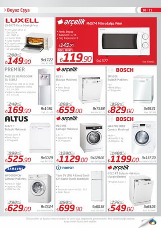 149.90 Kod: 415611
200.00
525.90 Kod: A423TW
599.00
629.00 Kod: WF0600NCW
790.00
659.00 Kod: ARC62311
809.00
1129.00 Kod: ARC8103H
1290.00
699.90 Kod: 5214003
890.00
829.00 Kod: SMS30E
959.00
1199.00Kod: WAK20210TR
1400.00
PWD-18 SICAK/SOĞUK
SU SEBİLİ
Al423 T
Bulaşık Makinesi
• Enerji Sınıfı: A
• Renk: Beyaz
• 3 Programlı
• Enerji: A -%10
• Kapasite: 6 kg.
• 1000 Dev./dk.
6231
Bulaşık Makinesi
8103HE
Çamaşır Makinesi
Taan 5V (TK) A Enerji Sınıfı
Çift Kapılı Statik buzdolabı
• A+
• Renk: Beyaz
• 3 Programlı
• A+++
• Kapasite: 8 kg.
• 16 Programlı
• A
• Buzdolabı hacim net (lt) : 333
• Renk: Beyaz
SMS30E
Bulaşık Makinesi
• A+
• Renk: Beyaz
• 3 Programlı
• A+++
• Kapasite: 9 kg.
• 1000 dev./ dk.
• Program Sayısı 2
Kod: 4389659x13.77119.90
ÖZEL FİYAT
149.00
Md574 Mikrodalga Fırın
• Renk: Beyaz
• Kapasite: 17 lt.
• Güç Kademesi: 6
• Fırın Gücü: 1650 W.
Üst 650 W.
Alt: 1000 W.
• İç Hacim: 40 lt.
• Turbo Pişirme
• Zil uyarılı zaman ayarı
• Ayarlanabilen
raf yüksekliği
LX-3675 Usta Börekçi Fırın
WAK20210TR
Çamaşır Makinesi
WF0600NCW
Çamaşır Makinesi
10 / 11Beyaz Eşya
169.90 Kod: 503100
249.00
• Paslanmaz çelik ve su tankı.
• Sıcak su kapasitesi ısıtma
5 lt. / H (90)
• Soğuk su kapasitesi soğutma
2 lt. / H (10)
6220 FT Bulaşık Makinası
(Kargo Bizden)
9x17.22
9x19.51 9x75.68 9x95.21
9x60.29 9x129.66
9x72.24 9x80.38
9x137,70
9x63.05
549.00 Kod: 6220HT
775.00
PREMİER
 