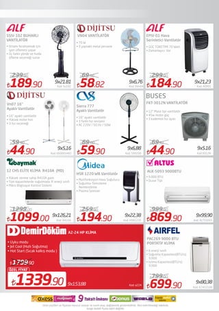 189.90 Kod: Sv102
239.90
44.90 Kod: 660003482
59.90
1099.00 Kod: R410A
1299.00
59.90 Kod: 599209
69.00
194.90 Kod: HSR1220
259.90
184.90 Kod: AEP01
299.90
44.90 Kod:3012N
6990
869.90 Kod: ALTS5093
999.90
699.90 Kod: 67452100
799.00
SSIV-102 BUHARLI
VANTİLATÖR
Vn07 16"
Ayaklı Vantilatör
12 CHS ELİTE KLİMA  R410A  (MD)
• Ortamı ferahlatmak için
iyon üﬂemesi yapar
• Üç farklı yönde ve hızda
üﬂeme seçeneği sunar
VN04 VANTİLATÖR
Sierra 777
Ayaklı Vantilatör
HSR 1220 WB Vantilatör
• 16" ayaklı vantilatör
• 3 farklı hız seviyesi
• AC 220V / 50 Hz / 50W
EPIV-01 Hava
Serinletici Vantilatör
FKT-3012N VANTİLATÖR
• GÜÇ TÜKETİMİ 70 Watt
• Zamanlayıcı: Var
• 12" Masa tipi vantilatör
• 45w motor güç
• 3 kademeli hız ayarı
Kod: a2249x153,881339.90
ÖZEL FİYAT
1799.90
A2-24 HP KLİMA
• Uyku modu
• Jet Cool (Hızlı Soğutma)
• Hot Start (Sıcak kalkış modu )
• 70 W
• 3 yapraklı metal pervane
• 16" ayaklı vantilatör
• Yüksek motor hızı
• 3 hız seçeneği
• Yüksek verime sahip R410A gazlı
• Tüm kapasitelerde soğutmada ‘A’ enerji sınıfı
• Mikro Bilgisayar Kontrol Sistemi
ALK-5093 9000BTU
• 9.000 BTU
• Duvar Tipi
PAC269 9000 BTU
PORTATİF KLİMA
9x21.81 9x6,76 9x21,23
9x5,16 9x6,88 9x5.16
9x126,21 9x22,38 9x99,90
9x80,38
58.82 Kod: 0Vn04
69.00
• A enerji sınıfı
• Soğutma Kapasitesi(BTU/s):
9.000
• Isıtma Kapasitesi(BTU/s):
9.000
• Mutifonksiyon Hava Soğutucu
• Soğutma-Temizleme
Nemlendirme
• Plazma İyonizer
BUSES
 