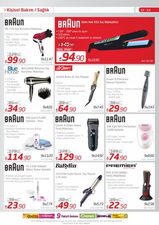 Kod: 5012969x10.9094.90
ÖZEL FİYAT
149.90
Satin Hair ES2 Saç Düzleştirici
• 130º - 200º arası ısı ayarı
• LCD ekran
• 200°C ye çıkan 5 kademeli ısı sistemi.
99.90 Kod: 307655
129.00
129.90 Kod: CSHV
179.90
CP25TRE Satin Touch Saç Maşası
( 25 mm)
Silk-Epil Soft Perfection
3380 Epilatör
Kişisel Bakım / Sağlık
• Difüzör (Hava Kontrol):
Var
• Güç : 2000W - 2300W
• Sıcaklık Ayarı:
3 Kademeli Sıcaklık
Cruzer 6 Precision
Hassas Düzeltici
Silk-Epil 5/5380
Epilator - Yeni
• Hız Ayarı: 2 
• Kutunun İçindekiler: Koruma Baslığı,
Buz Eldiveni
• Acı Azaltıcı Sistem:
Masaj Başlığı
114.90 Kod: 567480
17990
74.90 Kod:  181668
109.90
FG 1100 Silkepil
Bikini Styler Epilatör
• Yüksek hassasiyetli başlık
• Bikini Bölgesi Şekillendirme için ince başlık
• 5 mmlik kısa tüy düzelticisi
23.90 Kod: 501228
39.00
49.90 Kod: CP25TRE
60.00
PHC 6183 ŞARJLI
TRAŞ MAKİNASI
22.50 Kod: P6183
49.90
9x14,92
9x2.74 9x5,73 9x2.58
9x11.47
9x7.45
9x8.609x13,20
Cruzer 6 Clean shave
Tıraş Makinası
• Kablosuz çalışma,
Kesme seviyeleri sayısı: 3,
• Islak çalışma: Evet
• 180°C
• Sublim touch kaplama
• 25 mm / 10 ısı ayarı
34.90 Kod: 545879
65.90
9x4.01
BH126HD Rihanna Saç
Kurutma Makinası
• 2200 w
• 2 kademeli
hız seçeneği
• 3 kademeli ısı
seçeneği
• Serin hava fonksiyonu
9x3.43
• Ekstra Özellikler: Silencio minimum ses
• Güç: 2200 W
• Hız Ayarı: 6 Hız
sıcaklık ayarı
29.90 Kod: 0520000778
39.90
Ar560 Buka XL Saç Maşası 
• 68 W
• Titanyum seramik kaplamalı
25 mm maşa
• Her saç tipine uygun sıcaklık
ayarı ( 150 ºC-230 ºC)
64.90 Kod: 604566
89.00
• 20 Cımbız Sistemi
• Masaj Sistemi
• Soft lips tips / Smart light
• Kablosuz kullanım.
• Şarj süresi 8 saat,
Cihaz tam şarjda yaklaşık
45 dakika kablosuz kullanılabilir.
HD 770 Saç Kurutma Makinası
12 / 13
 