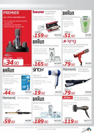 59.90 Kod: 598281
67.90
159.90 Kod: Mp60
189.00
165.90 Kod: 466592
179.90
19.90 Kod: 351515
25.00
51.90 Kod: 48343
70.00
79.90 Kod: 598286
97.00
Oral-B Şarjlı Vitality Precision Clean
D12 Diş Fırçası
4602 Saç Maşası
• Yüksek hızlı salınım sistemi
• Her dişin etrafını sarar.
• Teknoloji: Dakikada 7.600
salınım hareketi
• Güç: 42 W
• Otomatik Kapanma: 60 dk.
• Renk: Siyah
• Kablo Boyu: 1,8 m
MP 60 Manikür
Pedikür Seti
SHD-2671
Saç Kurutma Makinası
Silk-Epil Soft Perfection
3170 Epilatör
4507 Hairline
Saç Düzleştirici
AR 555 Buka İyonlu
Saç Kurutma Makinası
• 2 Kademeli Hız
• Epilasyon Başlığı
• Temizleme fırçası,
adaptör
• Otomatik Kapanma: 60 dk
• Aksesuar: 2 saç klips
• Güç: 55 W
.
9x4.01
34.90
ÖZEL FİYAT
69.90
Kod: PHC130
phc 130 Saç Sakal Bakım Seti
• 6 sı 1 yerde şarj standı ile birlikte
tüy alma kiti
• Saç kesme, saç düzeltme
• Burun kıl alma, traş makinesi
• Manikür/pedikür + profesyonel set
• Profesyonel tırnak ve ayak bakımı
• Başlıklar şeker hastaları için uygundur
7281WD Silk-epil Xpressive Epilatör
• Silk-épil 7 ıslak ve kuru
epilatör kilit özellikleri
• Yüksek frekanslı masaj
• Kişiselleştirilmiş hız ayarı
79.90 Kod: 519328
110.00
44.90 Kod: Cd12
64.90
Silk-Epil Xpressive 7681
• Kablosuz
• 2 Kademeli Hız
• Aydınlatma Işığı
189.90 Kod: 483288
215.00
119.90 Kod: 225460
169.90
• Antistatik iyon özelliği
• 5 hız, 5 ısı ayarı
• 2000 W
9x2,29
9x6,88 9x21.81 9x13.77
9x18.36
9x9,189x19.05
9x9,18
9x5.96
9x5.16
• 2 kademeli hız ayarı
• AC 220-240V / 50Hz / 1200W
• 2 yıl garantili
K 054 Thunderbird Otomatik Döner
Fırçalı Saç Kurutma Makinesi
• 1600 - 1800 W ısınma gücü 
• Cool (serin) hava ayarı
• 3 ısı ve 2 hız ayarı 
PREMIER
 
