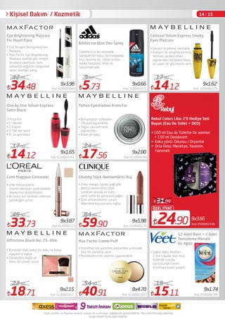 34.48 Kod: 0190003940
42.29
14.12 Kod: 0190003503
17.00
33.73 Kod: 0190001123
49.90
5.73 Kod: 0190002475
9.00
17.56 Kod: 0190000340
24.90
59.90 Kod: 0190000270
64.90
40.91 Kod: 01900003627
54.90
14.12 Kod: 0190001128
17.00
15.11 Kod: 0590000788
19.75
Eye Brightening Mascara
For Hazel Eyes
Lumi Magique Concealer
• Göz Rengini Belirginleştiren
Maskara.
• Max Factor Eye Brightening
Maskara, özelliği göz rengini
ön plana çıkarması, aynı
zamanda doğal bir dolgunluk
veren özelliğe sahip.
• ufak dokunuşlarla
önemli noktaları aydınlatabilir,
lekelerinizi örtebilirsiniz
• Bu eşsiz sıvı formülü cildinizin
parlaklığını artırır
• Kompakt Allık ipeksi bir doku ve kolay
uygulama sağlar
• Gündüzleri doğal ve
kalıcı bir çözüm sunar.
Chubby Stick Nemlendirici Ruj
Erkekler için bir aromatik 
baharatlı bir koku. Üst notalarda
kivi, lavanta vb, taban notları
tonka fasulyesi, misk vb
bulunmaktadır
• shea, mango, jojoba yağı gibi
ekstra nemlendirici özel
içerikleri anında ve kalıcı
nem, ışıltılı bir görünüm sağlar
• Özel antioksidanlar zararlı
etkenlere kaşı koruma sağlar.
• İnanılmaz ışık yansıtan parçacıklar yumuşak,
ince bir parlaklık verir.
• Nemlendiricinin üzerine uygulanabilir.
12 Adet Bant + 2 Adet
Temizleme Mendili
Sir Ağda
• Soğuk Ağda Bantları
2 mm'e kadar olan kısa
tüylerde size bu
pürüzsüzlük hissini
4 haftaya kadar yaşatır.
Kişisel Bakım / Kozmetik
9x3.87
9x1.65
9x5,98
9x2.00
9x4.70
9x1.62
9x1.74
9x0.669x3.96
9x3.66
24.90
ÖZEL FİYAT
31.89
Kod: 0590002436
Rebul Colors Lilac 2'li Hediye Seti
Adidas Ice Dive Deo Sprey
Colossal Volum Express Smoky
Eyes Mascara
• Devasa kirpiklere merhaba 
• Kollajen ile zenginleştirilmiş
formülü ve khol efekt
pigmentleri kirpiklere toplu
ve süper bir görünümü verir
One by One Volum Express
Satin Black
3 Fırça Kılı:
• 1-Yakalar
• 2-Kaplar
• 3-Tek tek ayırır.
• 4- Su geçirmez.
Tattoo Eyeshadow Krem Far
• Bulaşmadan solmadan
24 saat dayanıklılık.
• Yoğun ve canlı renk
pigmentleri.
• Krem-jel doku.
18.71 Kod: 0190002057
22.90
9x2.15
Aﬀinitone Blush No. 75- Allık Max Factor Creme Puﬀ
• 100 ml Eau de Toilette for women
+ 150 ml Deodorant
• Koku yönü: Odunsu / Oryantal
• Orta Nota: Menekşe, Yasemin,
Hanımeli
Bayan (Eau De Toilet + DEO)
14 / 15
 