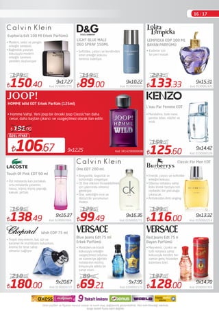 150.40 Kod: 0190002270
179.50
138.49 Kod: 0190003566
159.90
89.00 Kod: 0190000065
119.90
99.49 Kod: 0190002271
129.90
69.21 Kod: 0190002125
89.90
133.33 Kod: 0190002421
223.73
125.60 Kod: 0190000109
159.90
116.00 Kod: 0190002214
139.90
128.00 Kod: 0590002359
137.80
Euphoria Edt 100 Ml Erkek Parfümü
Touch Of Pink EDT 90 ml
Wish EDP 75 ml
• Modern, seksi ve zengin
erkeğin sembolü
• Bağımlılık yaratan
kokusuyla modern
erkeğin tanımını
yeniden oluşturuyor
LİGHT BLUE MALE
DEO SPRAY 150ML
One EDT 200 ml.
Classic For Men EDT
Red Jeans Edt 75 ml
Bayan Parfümü
• Mandalina, taze nane,
pembe biber, nilüfer ve
misk.
Kod: 34142060006089x12,25106.67
ÖZEL FİYAT
191.00
HOMME Wild EDT Erkek Parfüm (125ml)
• Homme Vahşi. Yeni Joop bir önceki Joop Classic'ten daha
cesur, daha baştan çıkarıcı ve vazgeçilmez olarak ilan edilir.
9x10.229x17.27
9x14.42
9x16.37 9x16.36 9x13.32
• Soﬁstike, çarpıcı ve kendinden
emin erkeğin kokusu
teninizi tazeliyor.
• Kadınlar için
bir peri masalı
9x15.31
LEMPİCKA EDP 100 ML
BAYAN PARFÜMÜ
L'eau Par Femme EDT
• Üst notalarda kan portakalı,
orta notalarda yasemin,
havuç, kişniş; kişniş yaprağı,
kakule, şeftali;
• Bireysellik, özgürlük ve
bütünlüğü simgeliyor.
• CK One etkisini hissedebilmek
için yakınında olmanız
gerekiyor
• One, seksiliğin ince ve
dürüst bir yorumunun
ifadesi
180.00 Kod: 0190003237
210.98
9x20.67
• Tropik meyvelerin, bal, süt ve
karamel ile muhteşem buluşması,
kremsi bir tene sahip
olmanızı sağlıyor
Blue Jeans Edt 75 ml
Erkek Parfümü
9x7.95 9x14.70
• Meyvemsi, çiçeksi ve
tatlı notalara sahip
kokusuyla kendini her
zaman genç hisseden
kadınlara özel.
• Enerjik, çarpıcı ve soﬁstike
erkeğin kokusu.
• Odunsu notalara sahip
koku klasik tarzıyla sizi
cezbedici bir yolculuğa
çıkaracak.
• Antioksidan.Anti-anging
• Maskülen ve klasik
kokusuyla erkeğin
vazgeçilmezi odunsu
ve narenciye ağırlıklı
notalarının müthiş
kimyasıyla adeta bir
sanat eseri.
16 / 17
 