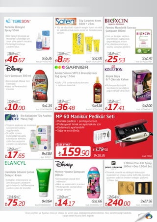 Kod: MP609x18.36159.90
ÖZEL FİYAT
179.50
MP 60 Manikür Pedikür Seti
• Manikür/pedikür + profesyonel set
• Profesyonel tırnak ve ayak bakımı için
• Kademesiz ayarlanabilir
• Sağa ve sola dönüş
46.67 Kod: 0590002467
69.90
10.00 Kod: 0590000036
14.90
17.65 Kod: BMSJY1
29.90
75.20 Kod: 0590000097
119.90
8.86 Kod: 0190003442
19.95
36.48 Kod: 0190002106
47.90
14.17 Kod: 0590000237
19.90
25.53 Kod: 0590002983
42.90
17.41 Kod: 0590002831
22.50
240.00 Kod: 0590002744
264.90
Bio Epilasyon Tüy Azaltıcı
Masaj Yağı
• Dermatolojik Olarak test
Edilmiştir.
• Alkol ve Renklendirici
İçermez.
Tüy Sarartıcı Krem
50ml + 25ml
• UVA/ UVB ışınlarına karşı koruma
+ optimum bronzluk
Femina Hamilelik Sonrası
Şampuan 300ml
1 Million Man Edt Spray
100ml +Deo 150ml Set
• Dinamik, enerjik ve etkileyici kokusuyla
maskülen bir imzaya sahip Soﬁstike, kendine
güvenen,seksi ve modern erkeğin parfümü 
1 Milion Set,
9x1.00
9x2.00
9x2.70
9x27.56
9x4.189x1.15
9x5.36
Terleme Önleyici
Sprey 50 ml
• İnce ve kırılgan saçların
onarılmasını sağlayarak
dayanıklılığını arttırır.
• Saç dökülmesine karşı
olumlu sonuçlar gösterir.
Cars Şampuan 300 ml
Ambre Solaire SPF15 Bronzlaştırıcı
Yağ sprey 150ml
• Muhteşem bir köpük
tecrübesi ile sevdiğiniz
yoğun renge sahip olun
9x2.03
• Tüylerin azalması ve incelmesi
için istenen sıklıkta
uygulanabilir.
• Sir ağda sonrası
kullanıldığında ağda
kalıntılarını temizler,
cildin hassasiyetini
yatıştırır ve rahatlatır.
Hamilelik Dönemi Çatlak
Önleyici Krem
• Çatlakları önlenmesine ve
yeni başlayan çatlakların
görünümünün haﬁﬂemesine
yardımcı olan bir üründür.
9x8.64 9x1.66
Minnie Mousse Şampuan
300 ml
• Dermatolojik olarak test
edilmiştir.
• Alkol ve renklendirici içermez.
• Ph dengelidir, nemlendirici
içeriğe sahiptir.
• Özel spreyli şişesiyle az
miktarda kullanıldığı için
uzun süre yeterli olacaktır.
• Terlemeyi kesmeye
yardımcı olur.
• Yüz ve vücuttaki tüylerin rengini narin ve etkili
bir şekilde açmak üzere eşsiz bir formülasyona
sahiptir.
Köpük Boya
6/7 Çikolata Kahve
 