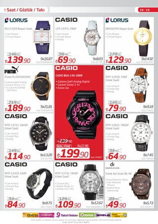 9x22.96
199.90
ÖZEL FİYAT
239.90
Kod: 353857
CASIO BGA-130-1BDR
• Çalışma Şekli Analog Digital 
• Garanti Süresi 2 Yıl 
• Krono Var 
139.90 Kod: 0290006469
146.90
84.90 Kod: 278264
93.60
69.90 Kod: 607381
99.90
109.90 Kod: 0460000015
129.90
129.90 Kod: 0290002995
179.00
79.90 Kod: 278265
135.00
64.90 Kod: 591606
99.00
49.90 Kod: A583477
89.90
RG217JX9 Bayan Saati
• Cam Mineral
• Cinsiyet Bayan
MTP-1375L-7AVDF
Erkek Saati
• Cam mineral
• Cinsiyet Bayan
• Analog
RRS56TX9 Bayan Saati
MTP-1302L-7BVDF
Erkek Saati
• Cam mineral
• Cinsiyet Bay
• Analog
• Cam mineral
• Cinsiyet Bay
• Analog
• Kasa Malzeme: Metal
• Cam Malzeme:
Mineral
• Kordon Renk:
Kahverengi
9x8.03
9x9.18
9x14.92
9x5.739x9.75 9x12.62
Saat / Gözlük / Takı
LTP-1377L-7BDF
• Cam Mineral
• Cinsiyet Bayan
MTP-1192E-7ADF
Erkek Saati
189.90 Kod: 0290004570
219.90
114.90 Kod: 607389
149.90
Puma Pu102941005
• Çalışma Şekli Analog
• Garanti Süresi 2 Yıl
• Su Geçirme Özelliği:
100 Metre
• Cam mineral
• Cinsiyet Bay
• Analog
MTP-1372L-1BVDF
Erkek Saati
• Cinsiyet Bay
• Kadran Rengi: Gri
• Kordon Cinsi: Deri
MTP-1192E-1ADF
Erkek Saati
• Cam mineral
• Cinsiyet Bay
• Analog
Erkek Kol Saati Dk 98
9x16.07
9x7.459x13.20
9x21,81
18 / 19
 