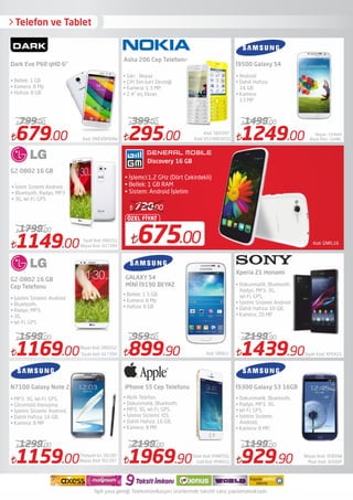 Telefon ve Tablet
Kod: GNRL16675.00
ÖZEL FİYAT
720.00
Discovery 16 GB
• İşlemci:1,2 GHz (Dört Çekirdekli)
• Bellek: 1 GB RAM
• Sistem: Android İşletim
679.00 Kod: DKEVOP60W
799.00
1169.00 Siyah kod: 617394
1599.00
Beyaz kod: D802G2
1159.00Beyaz Kod: İ61597
1299.00
Titanyum Gri: 561587
295.00 Kod: 0510003031
399.00
899.90
959.00
1969.90 Gold Kod: IPHN5S1
2199.00
1249.00 Black Mist : GS4BL
1499.00
Beyaz : GS4WH
1439.90Siyah Kod: XPEAZ1
2199.90
929.90
1199.00
Dark Evo P60 qHD 6"
G2-D802 16 GB
Cep Telefonu
• Bellek: 1 GB
• Kamera: 8 Mp
• Hafıza: 8 GB 
• İşlem Sistemi Android
• Bluetooth, Radyo, MP3
• 3G, Wi-Fi, GPS
• İşletim Sistemi: Android
• Bluetooth,
• Radyo, MP3,
• 3G,
• Wi-Fi, GPS
Asha 206 Cep Telefonu
iPhone 5S Cep Telefonu
• Sarı - Beyaz
• Çift Sim kart Desteği 
• Kamera: 1.3 MP,
• 2.4" inç Ekran
• Akıllı Telefon,
• Dokunmatik, Bluetooth,
• MP3, 3G, Wi-Fi, GPS,
• İşletim Sistemi: iOS,
• Dahili Hafıza: 16 GB,
• Kamera: 8 MP,
İ9500 Galaxy S4
Xperia Z1 Honami
İ9300 Galaxy S3 16GB
• Android
• Dahili Hafıza:
16 GB
• Kamera:
13 MP
• Dokunmatik, Bluetooth,
Radyo, MP3, 3G,
Wi-Fi, GPS,
• İşletim Sistemi: Android,
• Dahili Hafıza: 16 GB,
• Kamera: 20 MP
• Dokunmatik, Bluetooth,
• Radyo, MP3, 3G,
• Wi-Fi, GPS,
• İşletim Sistemi:
Android,
• Kamera: 8 MP,
1149.00Beyaz Kod: 617394
1799.00
Siyah Kod: D802G2
Kod: 58961i
• Bellek: 1.5 GB
• Kamera: 8 Mp
• Hafıza: 8 GB
• MP3, 3G, Wi-Fi, GPS,
• Görüntülü Konuşma,
• İşletim Sistemi: Android,
• Dahili Hafıza: 16 GB,
• Kamera: 8 MP
Silver Kod: IPHN5SSL
Mavi Kod: i9300P
Beyaz Kod: i9300W
Kod: 583397
İlgili yasa gereği Telekomünikasyon ürünlerinde taksitli satış yapılamamaktadır.
 
