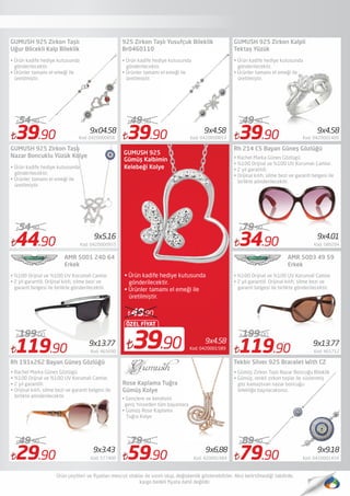 39.90 Kod: 0420000856
54.90
39.90 Kod: 0420000853
49.90
59.90 Kod: 420001984
79.90
39.90 Kod: 0420001409
49.90
Rh 191x262 Bayan Güneş Gözlüğü
• Rachel Marka Günes Gözlügü
• %100 Orijnal ve %100 UV Korumali Camlar.
• 2 yıl garantili. 
• Orijinal kılıfı, silme bezi ve garanti belgesi ile
birlikte gönderilecektir.
Rose Kaplama Tuğra
Gümüş Kolye
Tekbir Silver 925 Bracelet With CZ
9x4.58
39.90
ÖZEL FİYAT
49.90
Kod: 0420001589
• Ürün kadife hediye kutusunda
gönderilecektir.
• Ürünler tamamı el emeği ile
üretilmiştir.
GUMUSH 925
Gümüş Kalbimin
Kelebeği Kolye
9x4.01
9x9.189x3.43 9x6,88
9x04.58
9x13.77
GUMUSH 925 Zirkon Taşlı
Uğur Böcekli Kalp Bileklik
• Ürün kadife hediye kutusunda
gönderilecektir.
• Ürünler tamamı el emeği ile
üretilmiştir.
925 Zirkon Taşlı Yusufçuk Bileklik
Br0460110
• Ürün kadife hediye kutusunda
gönderilecektir.
• Ürünler tamamı el emeği ile
üretilmiştir.
Rh 214 C5 Bayan Güneş Gözlüğü
• Rachel Marka Günes Gözlügü
• %100 Orijnal ve %100 UV Korumalı Camlar.
• 2 yıl garantili. 
• Orijinal kılıfı, silme bezi ve garanti belgesi ile
birlikte gönderilecektir.
9x4.58
GUMUSH 925 Zirkon Kalpli
Tektaş Yüzük
• Ürün kadife hediye kutusunda
gönderilecektir.
• Ürünler tamamı el emeği ile
üretilmiştir.
9x4.58
34.90 Kod: 589204
79.90
44.90 Kod: 0420000955
54.90
9x5.16
GUMUSH 925 Zirkon Taşlı
Nazar Boncuklu Yüzük Kolye
• Ürün kadife hediye kutusunda
gönderilecektir.
• Ürünler tamamı el emeği ile
üretilmiştir.
AMR 5001 24D 64
Erkek
• %100 Orijnal ve %100 UV Korumali Camlar
• 2 yil garantili. Orijinal kılıfı, silme bezi ve
garanti belgesi ile birlikte gönderilecektir.
119.90 Kod: 465690
199.00
9x13.77
AMR 5003 49 59
Erkek
• %100 Orijnal ve %100 UV Korumali Camlar
• 2 yil garantili. Orijinal kılıfı, silme bezi ve
garanti belgesi ile birlikte gönderilecektir.
119.90 Kod: 465712
199.00
29.90 Kod: 577400
49.90
79.90 Kod: 0420001454
89.90
• Gümüş Zirkon Taşlı Nazar Boncuğu Bileklik
• Gümüş, renkli zirkon taşlar ile süslenmiş
göz kamaştıran nazar boncuğu
bilekliğe bayılacaksınız.
• Gençlere ve kendisini
genç hisseden tüm bayanlara
• Gümüş Rose Kaplama
Tuğra Kolye
 