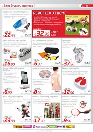 Kod: 03500007649x3.7832.90
ÖZEL FİYAT
49.90
REVOFLEX XTREME
• Kendi seçtiğiniz egzersizi seçebilir
• Zorluk derecesini istediğiniz seviyiye
getirerek çalışabilirsiniz.
• Kılavuzundan 1. dereceden 6.dereye kadar
seçiminizi kendiniz belirleyebileceksiniz.
22.90 Kod: 0350000848
24.90
6.90 Kod: 0350000872
14.90
8.90 Kod: 0350000820
24.90
17.90 Kod: 0350000120
39.90
Handy Stitch Mini Dikiş Makinası
iPhone 3/3GS/4/4S Masaüstü
Şarj Cihazı
Anti Far Gece Görüş Gözlüğü
Mıknatıslı Kapı Sinekliği Magic Mesh
Öksüren Akciğer Küllük
Elektronik Sinek Öldürücü Raket
9x1.489x1.02
9x2.06
9x2.63
9x0.79
İlginç Ürünler / Hediyelik
Araç Çakmaklık Girişli Oto Süpürgesi
• Kuvvetli hava akımını destekleyen yanlardaki 
havalandırma bölmeleri ile mükemmel
performans sağlar. 
• Büyük makinalara göre farkı kompakt ve
gücünü daha büyük daha pahalı makineler
ile karşılaştırılabilir olmasıdır.
9x1.94
16.90 Kod: 0350000846
24.90
• Gece Yolculuğun da  Güvenli Sürüş sağlar
• Özel Kaplamalı, Organik Cam şık tasarım ve
rahat kullanım
6.90 Kod: 0270002020
12.90
9x0.79
• USB’den güç alarak şarj
etmenizi sağlar
• Az enerji tüketimi ile
güç düzensizliğini ortadan
kaldırır
• Uyumlu Modeller: iPod ve
iPhone 3/3GS/4/4S
• Uzun süre kullanımında bir
sakınca yoktur.
• Korse kıyafetlerinizin altından
belli olmayacaktır.
Dik Duruş Korsesi Chest Belt
• Öksüren akciğer küllüğün üzerinde bulunan
sensörlerden biri öksürük diğeri ise bağırma
sesi çıkartır 2 adet kalem pille çalışır.
• Ayarlanabilir boyuta sahiptir
• 2 adet paneli bulunmaktadır
• Montajı çok kolaydır
• 2 Adet Tombul pille çalışır
• Yüksek voltaj, zayıf akım
insanlara zarar vermez
• Raket çift taraﬂı olarak
kullanılabilmektedir
9.90 Kod: 0350000042
19.90
9x1.14
12.90 Kod: 0350000119
19.90
Eriyen Saat
Meltin Clock
Sanatsever arkadaşlarınız için ,benzersiz
bir hediye olan eriyen saatler eminiz ki çok
konuşulacak!
Eriyen Saat
9x4,35
37.90 Kod: 0400004887
69.90
23.90 Kod: 0400004870
34.90
9x2.74
Marvin in Hayret Verici Sihirleri
• Marvin’s Magic hayret verici ve renkli sihirbazlık
numaraları ile herkesi sihirbaza
çevirmeye geldi.
22 / 23
 