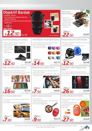 Kod: 03500005119x1.4812.90
ÖZEL FİYAT
16.90
Objektif Bardak
• Kapasite: 300 ml 
• Çok fonksiyonlu fotoğraf makinesi
objektiﬁ replikası
• Kahvenizi lens görünümünde kupanızda
içebilirsiniz
12.90 Kod: 0350000104
19.45
14.90 Kod: 0350000318
17.50
7.90 Kod: 0350000827
14.90
9.90 Kod: 0400000654
12.90
22.90 Kod: 0350000466
29.90
26.90 Kod: 0350000210
29.90
Kredi Kartı Şeklinde Çakı Cardsharp
Magic Saç Tebeşiri Seti (12 Renk)
• Paslanma gibi bir sorunu olmadığı için
makinelerde yıkanabilir.
• Küçük ve haﬁf
olması nakliyesi
sırasında Karbon
ayak izini
azaltmaktadır.
• Açık renk saçlarda daha etkili ve kalıcı
olmaktadır. Saçınıza herhangi bir zarar vermez
beklentinizin çok üzerinde bir deneyim
sunacaktır
7 Renk Değiştiren Alarmlı Dijital Küp Saat
Direksiyon Arası Telefon Tutucu
Dublör Yumurta Zamanlayıcı
• 7 Renk Değiştirebilen 8x8x8 cm KÜP SAAT
• Işığını yakmadan da kullanılabilir
• Gece saatinizi görmek
için dokunmanız yeterli
• Telefon görüşmelerinde maksimum konfor ve
güvenli sürüş sağlar.
• Ayarlanabilir yapısı sayesinde tüm telefonlarda
kullanabilirsiniz.
Masaüstü Sessiz Mini USB Vantilatör
Isıya Duyarlı 3 Renk Değiştiren Duş
Başlığı
• Aşırı sıcak ve soğuk sudan korunabilirsiniz
• Su sıcaklığı 32 Derece ve altında ise Yeşil Yanar
• Kolay montaj.
9x3.099x0.91
9x1.14
9x1.71
9x1.94
9x2.63
• Sebzeleri ve
meyveleri küp küp
doğrayıp küçük
parçalar haline
getirebilirsiniz.
• Kullanımı kolay
ve pratiktir.
Pratik Meyve
Sebze Dilimleyici
9x1.48 9x1.48
16.90 Kod: 0350000919
19.90
• Isıya duyarlıdır
• Zamana göre değil, suyun ısısına göre doğru
pişme zamanını gösterir.
• Yumurta büyüklüğündedir
12.90 Kod: 0350000227
21.90
• 360 derece dönebilen hareketli pervane haznesi.
• 3 Pervane kanadı.
• İnanılmaz Fiyat, İnanılmaz Performans.
7.90 Kod: 536183
7.90
9x0.91
• Fix It Pro; aracınızda oluşmuş çizikleri anında
yok ediyor!
• Aracınızdaki Çizikler Artık Tarihe Karışıyor!
Fix it Pro Araç Çizik Kalemi
27.90 Kod: 0350000179
34.90
9x3.20
32 Parça Piknik Seti (6 Kişilik)
• Gıda ile temasa uygun sağlıklı PPR plastikten
üretilmiştir.
• 6 kişilik set halinde taşıma
çantasıyla birlikte satılır.
• Pratik taşıma
• Yeşil-Mavi
 