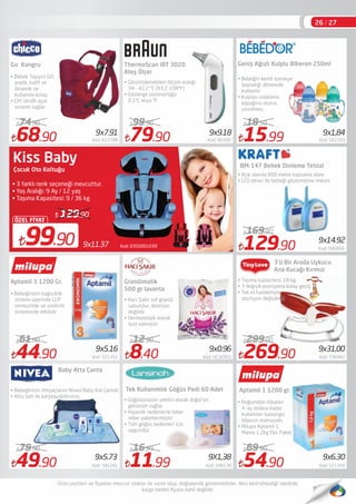 Kod: 03500010399x11.3799.90
ÖZEL FİYAT
129.90
Çocuk Oto Koltuğu
• 3 farklı renk seçeneği mevcuttur.
• Yaş Aralığı: 9 Ay / 12 yaş
• Taşıma Kapasitesi: 9 / 36 kg
68.90 Kod: 615788
74.90
44.90 Kod: 521352
61.00
79.90 Kod: 90390
99.90
8.40 Kod: HCSKR01
12.90
11.99 Kod: 596130
16.99
15.99 Kod: 502165
18.50
129.90 Kod: 580066
169.90
269.90 Kod: 536962
299.00
54.90 Kod: 521350
69.90
Aptamil 3 1200 Gr.
Baby Atta Çanta
• Bebeğinizin bağışıklık
sistemi üzerinde LCP
sentezinde ve sindirim
sisteminde etkilidir
ThermoScan IRT 3020
Ateş Ölçer
Granülmatik
500 gr lavanta
Tek Kullanımlık Göğüs Pedi 60 Adet
• Hacı Şakir saf granül
sabundur, deterjan
değildir
• Dermatolojik olarak
test edimiştir.
BM-147 Bebek Dinleme Telsizi
• Bebeğin kendi içemeye
başladığı dönemde
kullanılır
• Kulpları vidalama
kapağına oturur,
çevrilmez.
9x9.189x7.91
9x5.16
9X1,38 9x6.30
9x0.96 9x31,00
9x1,84
Go  Kangru
• Bebek Taşıyıcı GO,
pratik, haﬁf ve
dinamik ve
kullanımı kolay,
• Çift taraﬂı ayar
sistemi sağlar. 
• Görüntülenebilen ölçüm aralığı:
34 - 42.2 ºC (93.2-108ºF)
• Gösterge çözünürlüğü:
0.1ºC veya ºF
Geniş Ağızlı Kulplu Biberon 250ml
• Açık alanda 800 metre kapsama alanı 
• LCD ekran ile bebeği gözlemleme imkanı
9x14.92
3’ü Bir Arada Uykucu
Ana Kucağı Kırmızı
• Taşıma kapasitesi: 18 kg.
• 3 değişik pozisyona kolay geçiş
• Tek el hareketiyle
pozisyon değişikliği
• Bebeğinizin ihtiyaçlarını Nivea Baby Kol Çantalı
• Atta Seti ile karşılayabilirsiniz.
49.90 Kod: 581261
79.90
9x5.73
• Göğüsünüzün şeklini alarak doğal bir
görünüm sağlar
• Hijyenik nedenlerle teker
teker paketlenmiştir
• Tüm göğüs bedenleri için
uygundur
Aptamil 1 1200 gr.
• Doğumdan itibaren
4. ay dolana kadar
kullanılan başlangıç
biberon mamasıdır.
• Milupa Aptamil-1
Mama 1.2kg Eko Paket
26 / 27
Kiss Baby
 