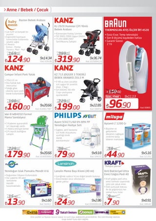 9x11.13
96.90
ÖZEL FİYAT
150.00
Kod: 83895
THERMOSCAN ATEŞ ÖLÇER İRT-4520
• Eşsiz Exac Temp teknolojisi
• Son 8 ölçümü kaydeden hafıza
• Garanti Süresi:
2 Yıl
179.90 Kod: 0140018061
229.00
13.90 Kod: 502812
15.90
319.90 Kod: 0520004116
399.00
79.90 Kod: 594532
99.00
44.90 Kod: 521351
59.90
Yenidoğan Islak Pamuklu Mendil 4 lü Lanolin Meme Başı Kremi (40 ml)
9x1.60
9x22.85
9x36.74
Anne / Bebek / Çocuk
• Çok haﬁf ve kompakt bir
pusettir
• Ergonomik kaymayan
tutma kolları kullanımda
rahatlık sağlar
• 5 Renktir.
Kırmızı - Pembe
Turuncu -Mavi - Yeşil
124.90 Kod: 628108
169.00
9x14.34
Baston Bebek Arabası
Kz 2020 Hummer Çift Yönlü
Bebek Arabası
• Kanserojen Kumaş İçermez
• ISO 9001:2008 Uygun Üretim
• TS EN 1888.2007
Sertiﬁkasına Sahiptir.
Camper İnfant Park Yatak
• 70x110 cm
• Ara hamak katı
mevcuttur.
• İsteğe göre
çıkarılıp oyun parkı
olarak kullanılabilir
160.00 Kod: 0140017987
190.00
9x20.66
199.00 Kod: 508454
229.00
KZ 715 JOGGER 3 TEKERLİ
BEBEK ARABASI 2013 M
• 0-48 ay arası çocuklar
için uygun bir pusettir.
(max. 15kg.)
• Sırt bölümü tek elle
3 ayrı pozisyona
ayarlanabilir
Wei-B WB4050 Formel
Mama Sandalyesi
• 3 Kademe ayaranabilir
sırt dayanağı vardır.
• 5 Nokta emniyet kemeri
• Çift tepsili özelliğine
sahiptir.
Aptamil 2 1200 Gr
• Büyüme ve
gelişmenin
devamını sağlayan
sindirimi kolay
biberon mamasıdır.
• Doğumdan İtibaren Kullanılabilir
• Her pakette 40 adet
temizleme
mendili
bulunmaktadır.
24.90 Kod: 0590000100
29.90
9x2.86
9x9.18 9x5.169x20.66
• İçeriğinde sadece %1oo doğal lanolin bulunur.
• Emzirmeden önce silinmesine
gerek yoktur.
Avent SCD271/60 0% BPA PP
Yenidoğan Hediye Seti
• Sağlıklı, aktif besleme
için Kolik oluşumunu
azalttığı klinik
olarak
kanıtlanmıştır
7.90 Kod: 588182
9.99
Anti Bakteriyel Ultra
Emici Göğüs Pedi 40
• Kraft göğüs pedi ultra
emici katmanı sayesinde
sütü çok çabuk emer. 
• Özel yumuşak dokusu
ile de göğsünüzü her
zaman kuru tutar. 
9x0.91
 