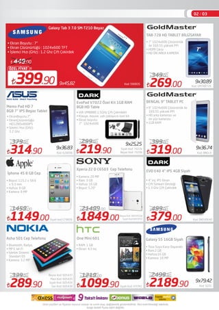 Kod: 590835399.90
ÖZEL FİYAT
449.00
Galaxy Tab 3 7.0 SM-T210 Beyaz 
• Ekran Boyutu : 7"
• Ekran Çözünürlüğü : 1024x600 TFT
• İşlemci Hızı (GHz) : 1.2 Ghz Çift Çekirdek
314.90 Kod: 628096
379.00
1149.00Siyah kod:579609
1459.00
1849.00 Siyah Kod:SNYXPZ2
21499.00
Beyaz Kod: SNYXPZ2W
1099.90 Siyah Kod: HTCM1
1219.00
379.00 Kod: DKEVOE40
499.00
İphone 4S 8 GB Cep
Xperia Z2 D C6503 Cep Telefonu
One Mini 601
• Kamera: 20 MP
• Ram: 3 GB
• Hafıza: 16 GB
• Boyut: 5.20"
• RAM: 1 GB
• Ekran: 4,3 inç
TAB-728 HD TABLET BİLGİSAYAR
BENGAL 9" TABLET PC
EVO E40 4" IPS 4GB Siyah
• 4" inç IPS Ekran
• Çift Simkart Desteği
• 1.3 Ghz Çift Çekirdek
9x36.83
269.00 Kod: GMTAB728
349.00
9x30.89
• 9’’ 1024x600 Çözünürlük ile
169.55 yüksek PPI
• HD arka kamerası ve
ön yüz kamerası
• 1GB RAM
• Boyut: 115.2 x 58.6
x 9.3 mm
• Hafıza: 8 GB
• Kamera: 8 MP
Asha 501 Cep Telefonu
• Bluetooth, Radyo,
• MP3, Wi-Fi
• İşletim Sistemi:
Standart OS
• Kamera: 3.2 MP
289.90 Sarı Kod: 605438
339.00
Siyah Kod: 605434
Mavi Kod: 605435
Beyaz Kod: 605437
• 7’’ 1024x600 Çözünürlük
ile 169.55 yüksek PPI
• HDMI Çıkışı 
• HD ÖN ARKA KAMERA
• EkranBoyutu:7"
• EkranÇözünürlüğü:
HD1280x800IPS
• İşlemci Hızı (GHz):
1.2 Ghz
Memo Pad HD 7
8GB 7" IPS Beyaz Tablet
02 / 03
319.00 Kod: BNGL9
399.00
9x36.74
9x79.42
Galaxy S5 16GB Siyah
2189.90 Kod: SGS5
2499.90
• Toza Suya Karşı Dayanıklı
• Ram:2 GB
• Hafıza:16 GB
• Kamera: 16 MP
9x45,82
219.90 Siyah Kod: 7022k
299.90
9x25,25
EvoPad V7022 Özel Kit 1GB RAM
8GB HD Table
• VIA VM8880 1.5GHz Çift Çekirdekli
• Klavye, mouse, usb çoklayıcılı özel kit
• Ekran boyutu:
7" 1024x600
Beyaz Kod: 7020k
 