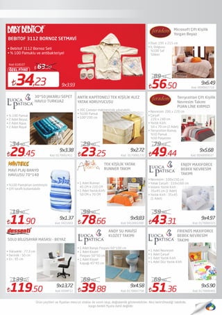 29.45 Kod: 0170002411
34.90
119.50 Kod: DSSNT12
139.90
78.66 Kod: 0410001090
99.90
39.88 Kod: 0170002758
69.90
56.50 Kod: 0090007716
89.33
43.31 Kod: 0170000321
59.90
51.36 Kod: 0170000401
69.90
• % 100 Pamuk
• 2 Adet Beyaz,
• 2 Adet Aqua,
• 2 Adet Royal
49.44 Kod: 0090009037
79.63
Microsoft Çift Kişilik
Yorgan Beyaz
ENJOY MAXIFORCE
BEBEK NEVRESİM
TAKIMI
11.90 Kod: 5421003
19.90
• 1 Adet Nevresim
• 1 Adet Çarşaf
• 1 Adet Yastık Kılıfı
• 1 Adet Düz Yastık Kılıfı
Kod: 618107
9x3.9334,23
ÖZEL FİYAT
63.50
BEBITOF 3112 BORNOZ SETMAVİ
• Bebitof 3112 Bornoz Seti
• % 100 Pamuklu ve antibakteriyel
• Ebat: 195 x 215 cm
• İç Dolgusu
%100 Saf
Silikon
30*50 JAKARLI SEPET
HAVLU TURKUAZ
23.25 Kod: 0170001232
29.90
ANTİK KAPİTONELİ TEK KİŞİLİK ALEZ
YATAK KORUYUCUSU
Terrycotton Çift Kişilik
Nevresim Takımı
PUAN LİNE KIRMIZI
• Nevresim: 200 x 220 cm
• Çarşaf:
220 x 240 cm
• Yastık Kılıfı:
50 x 70 cm (2 Adet)
• Terrycotton Kumaş
%50 Pamuk
%50 Polyester
MAVİ PLAJ-BANYO
HAVLUSU 70*140
• %100 Pamuktan üretilmiştir
• Çift taraﬂı kullanılabilir
ANDY SU MAVİSİ
KLOZET TAKIMI
• 1 Adet Banyo Paspası 60*100 cm
• 1 Adet Klozet
Paspası 50*50 cm
• 1 Adet Klozet
Kapağı 45*45 cm
9x1.37
9x13,72
9x3.38
9x9,83
9x2.72
9x4.58
9x4.97
9x6.49
9x5.68
9x5.90
• 30C Çamaşır makinesinde yıkanabilir.
• %100 Pamuk
• 100*200 cm
• Nevresim : 100x150 cm
• Yatak Çarşafı : 110x160 cm
• Volanlı Yastık Kılıfı :
35x45 cm (1 Adet)
• Yastık Kılıfı : 35x45
(1 Adet)
TEK KİŞİLİK YATAK
RUNNER TAKIM
• 1 Adet Runner:
45 CM X 220 CM
• 1 Adet Yastık Kılıfı:
50 CM x 70 CM
SOLO BİLGİSAYAR MASASI - BEYAZ
• Yükseklik : 77,3 cm
• Derinlik : 50 cm
• En : 95 cm
FRIENDS MAXIFORCE
BEBEK NEVRESİM
TAKIMI
 