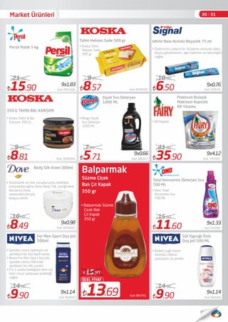 • Balparmak Süzme
Çiçek Balı
Çıt Kapak
350 gr
Süzme Çiçek
Balı Çıt Kapak
350 gr
13.69
ÖZEL FİYAT
15.90
Kod: BALP01
8.81 Kod: KOSK001
9.59
9.90 Kod: NVA003
14.90
5.71 Kod: BNG017
7.99
35.90 Kod: FRY007
41.90
11.60 Kod: Om008
15.90
9.90 Kod: NVA006
14.90
For Men Sport Duş Jeli
500ml
• Spordan sonra tazeleyici ve
yenileyici bir duş keyﬁ sunar.
• Nivea For Men Sport Duş jeli,
spordan sonra cildinizde
yenileyici bir etki yaratır. 
• 2’si 1 arada özelliğiyle hem saç
hem vücut şampuanı pratikliği
sağlar. 
Tahin Helvası Sade 500 gr
• Bingo Siyah
Sıvı Deterjan
1000 ML
Platinum Bulaşık
Makinesi Kapsülü
80 Yıkama
• 80 Kapsül
• Omo Total
Konsantre Sıvı
700 ML
• Badem yağı içeren
formülü cildinizi
yumuşatır ve yeniler.
9x1.33
9x1.14
9x0.66 9x4.12
9x1.14
8.57 Kod: KOSK002
9.45
• Koska Tahin
Helvası Sade
500 gr
350 G TAHİN BAL KARIŞIMI
• Koska Tahin & Bal
Karışımı 350 Gr
Siyah Sıvı Deterjan
1000 ML
Total Konsantre Deterjan Sıvı
700 ML
Gül Yaprağı Özlü
Duş Jeli 500 ML
30 / 31
Balparmak
15.90 Kod: PRSL006
21.00
Persil Matik 5 kg
9x1.83
White Now Anında Beyazlık 75 ml
• Dişlerinizin sadece bir fırçalama sonunda daha
beyaz gözükmesini, ağız bakımını ve temizliğini
sağlar.
9x0.76
6.50 Kod: SGNL01
10.00
8.49 Kod: DOVE001
10.00
Body Silk Krem 300ml
• Yüzünüzde ve tüm vücudunuzda rahatlıkla
kullanabileceğiniz Dove Body Silk, içeriğindeki
benzersiz Dove
nemlendiricileriyle
kolayca emilir
9x0.98
Market Ürünleri
 