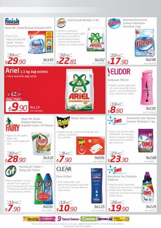 9x1.14
9.90
ÖZEL FİYAT
12.90
Ariel 1,5 kg dağ esintisi
• Ultra temizilik dağ esitisi
29.90 Kod:CLGNT05
38.00
28.90 Kod: FRY005
32.90
7.90 Kod: Cf0001
11.00
22.81 Kod: 2566400
32.90
19.90 Kod: OMO04
26.00
Hepsi Bir Arada Bulaşık Makinesi 68'li
Hepsi Bir Arada
Bulaşık Makinesi
Kapsülü Limon 70 Yıkama
Ariel Parlak Renkler 5 KG
9x3.32
9x0.91
9x3.43
9x2.29
9x2.62
Kod: ARL0003
• Finish Oxi
Hepsi1Arada 68
Tablet Makine
Temizleyici/Deo
• renklerin solmasına
izin vermeden hijyen sağlar.
• 3D Actives formülü ile
çamaşırlarda oluşmuş
lekeleri derinlemesine
temizler ve ortadan kaldırır.
• Yağları da dize getirir,
dağları da!
• Fairy, %100 yağda bile
etkili
Mutfak JEl 750ml +
Banyo jEl 750ml
• Mikro partiküllü  formüle
sahiptir. Krem yapısıyla
eşsiz temizlik gücüne sahiptir.
Cif Banyo Jeli özellikle kireç
oluşumuna karşı etkilidir.
• Yoğun formülü sayesinde
6 kg.'lik toz deterjana eş değerdir.
• Zengin Aktif Mineralleri
sayesinde ön yıkama yapmanıza
gerek kalmaz.
Konsantre Sıvı Deterjan
1400 ml.
7.90 Kod: RAD001
9.00
Böcek Yemi 6 adet
9x0.91
• Hamam böceği , kalorifer böceği gibi tüm
yürüyen haşerelere
karşı etkilidir. 
23.30 Kod: OM06
27.00
Omomatik Color Nature
Çamaşır Deterjanı 5 kg
9x2.68
• Power Star System katkılı
OMOMATİK Toz Deterjan
lekelere meydan okurken,
çamaşırlarınızı ilk günkü
gibi temizliyor.
10.90 Kod: CLEA001
13.00
Clear 650ml
• Clear şampuanlar  özel
geliştirilmiş formülü sayesinde
saç derisini 3 katman derinine
kadar besler.
9x1.25
8.80 Kod: ELDR001
13.00
Şampuan 700 ml
• Sağlıklı saçtaki doğal gücü,
ışık saçan parlaklığı ortaya
çıkartır , pürüzsüzleştirerek
kolay taranmasını sağlar
9x1.01
17.90 Kod: BNG009
22.90
9x2.06
Automat Konsantre
Çamaşır Deterjanı
Sensitive 5 kg
 
