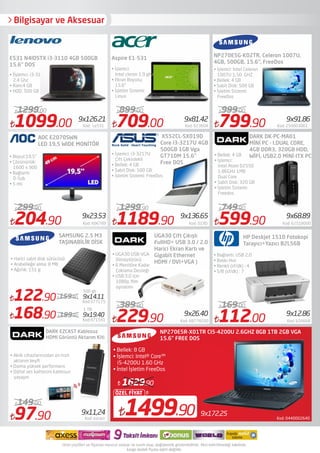 Bilgisayar ve Aksesuar
122.90 Kod:377175
159.90
709.00 Kod: 623604
899.00
229.90 Kod: 68778200
389.90
799.90 Kod: 250003061
999.00
599.90 Kod: 62518000
749.90
Aspire E1-531
UGA30 Çift Çıkışlı
FullHD+ USB 3.0 / 2.0
Harici Ekran Kartı ve
Gigabit Ethernet
HDMI / DVI+VGA )
• UGA30 USB-VGA
Dönüştürücü
• 6 Monitöre Kadar
Çoklama Desteği
• USB:3.0 için
1080p ﬁlm
oynatımı
NP270E5G-K02TR, Celeron 1007U,
4GB, 500GB, 15.6", FreeDos
DARK DK-PC-MA01
MİNİ PC - I.DUAL CORE,
4GB DDR3, 320GB HDD,
WİFİ, USB2.0 MİNİ-ITX PC
• İşlemci: İntel Celeron
1007U 1,50 GHZ
• Bellek: 4 GB
• Sabit Disk: 500 GB
• İşletim Sistemi:
FreeDos
• Bellek: 4 GB
• İşlemci:
Intel Atom D2550
1.86GHz 1MB
Dual Core
• Sabit Disk: 320 GB
• İşletim Sistemi:
Freedos
Kod: 0440002640
9x172.251499.90
ÖZEL FİYAT
1629.90
NP270E5R-X01TR CI5-4200U 2.6GHZ 8GB 1TB 2GB VGA
• Bellek: 8 GB
• İşlemci: Intel® Core™
i5-4200U 1.60 GHz
• İntel İşletim FreeDos
9x81.42 9x91.86
9x68.89
9x14.11
9x26.40
9x11,24
9x23.53 9x136.65
1099.00 Kod: Le531
1299.00
9x126.21
E531 N4IDSTX i3-3110 4GB 500GB
15.6" DOS
• İşlemci:
Intel cleron 1.9 ghz
• Ekran Boyutu:
15.6"
• İşletim Sistemi:
Linux
SAMSUNG 2.5 M3
TAŞINABİLİR DİSK
112.00 Kod: 626668
169.00
9x12.86
HP Deskjet 1510 Fotokopi
Tarayıcı+Yazıcı B2L56B
• Bağlantı: USB 2,0
• Baskı Hızı
• Renkli (sf/dk) : 4
• S/B (sf/dk) : 7
• İİşlemci: i3-3110M ,
2,4 Ghz
• Ram:4 GB
• HDD: 500 GB
AOC E2070SWN
LED 19,5 WIDE MONİTÖR
DARK EZCAST Kablosuz
HDMI Görüntü Aktarım Kiti
• Akıllı cihazlarınızdan en hızlı
aktarım keyﬁ
• Daima yüksek performans
• Dijital ses kalitesini kablosuz
yaşayın
97.90 Kod: ezcast
149.00
• Harici sabit disk sürücüsü:
• Arabelleğe alma: 8 MB
• Ağırlık: 151 g
X552CL-SX019D
Core i3-3217U 4GB
500GB 1GB Vga
GT710M 15.6"
Free DOS
• İşlemci: i3-3217U
Çift Çekirdekli
• Bellek: 4 GB
• Sabit Disk: 500 GB
• İşletim Sistemi: FreeDos
• Boyut:19,5"
• Çözünürlük:
1600 x 900
• Bağlantı:
D-Sub
• 5 ms
204.90 Kod: 606789
299.90
1189.90 Kod: 019D
1299.90
15.6" FREE DOS
168.90 199.90
Kod:471541
9x19.40
500 gb
1 TB
 