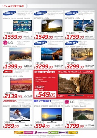 Tv ve Elektronik
40F6470 Led Tv Samsung Garantili
42LB620V LED TV
SMART FULL HD 3D LED TV
• Çözünürlük: 1920 x 1080
• Ekran boyutu: 40"/102 cm
• SMART TV, 3D
• 1920 X 1080 piksel
• 100 HZ
• SmartSound
• Çözünürük: 1920 x 1080
• Full HD + 3D
40F6400 3D LED TV
ST-3240 82 EKRAN USB MOVİE LED TV
• 1920x1080 Çözünürlük
• 40"(102cm) Ekran Genişliği
• CMR 200Hz
• 46"(117cm )Ekran Genişliği
• 1000Hz
• Haraketle Kontrol
• 1920x1080
• 32" Full HD A Sınıfı
• 16:9 Geniş Ekran
40F6500 3D LED TV
• 40"(102cm) Ekran Genişliği
• 1920x1080 Çözünürlük
• 400Hz
Kod: 32b309x63.05549.00
ÖZEL FİYAT
619.00
PR 32B30 HD READY LED TELEVİZYON
• A Kalite Panel32" LED Ekran
• HD Ready
• Uyku Zamanlayıcı
• 46"/117cm
• 1000HZ
• 4XHDMİ USB
Smart 3D DVB-S Wiﬁ Led Tv
Led TV - LG Türkiye Garantili
1759.00 Kod: UE40F6500
1959.00
1399.00 Kod: 42LB620V
1599.00
594.00 Kod: ST3240HDSKY
659.00
2139.00 Kod: VS50PF8175
2379.00
• 1920 x 1080 Çözünürlük
• 100 Hz
• Dahili HD Uydu Alıcılı
JS-22100 56 EKRAN HD TELEVİZYON
359.00 Kod: 22JS2100HD
459.00
1799.99 Kod: 0510003690
1999.00
1559.00 Kod:602289
1739.00
1549,00 Kod: 571440
171900
9x179,14 9x177,89 9x202.01
9x160,67 9x378,97 9x378,87
9x245,65
9x41,23 9X68,22 9x206,60
3299.00 Kod: 569652
3699.00
3299.90 Kod: 46F8090
3699.00
46F8090 Led Tv
• Çözünürlük 1920x1080
• HDMI VAR
• Yanıt verme süresi 5 ms
 