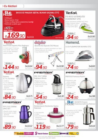 Ev Aletleri
84.90 Kod: 501232
119.90
89.90 Kod: PTP2315
124.90
54.90 Kod: PRC2017
79.90
119.90 Kod: 455239
149.90
94.90 Kod: Fv4633
199.90
24.90 Kod: 390449
39.90
79.90 Kod: Bh288
129.90
Express
1.7 Lt. Su Isıtıcı
PTP 2315 2000W
ÇAYCI SET
• 2200 W
• 1.7 lt. kapasite
• Kireç tutmayan
paslanmaz çelik
kaplama
• Gizli rezisdans
• Demlik içinde süzgeç
• Ayarlanabilir sıcaklık
kontrolü
• Strix termostatlı
PRC 2017 300W
Doğrayıcı Rondo
• Modern tasarım
• 1500 ml Cam Kâse
• Paslanmaz çift çelik
bıçak sistemi
Ar635 Massa
Profesyonel Ütü Masası
• 134x45 cm
• Perforje: 0,9 mm
• Elektrik prizi: Var
Kod: 5421469x19.51169.90
ÖZEL FİYAT
329.90
BH355Sİ PANZER DİJİTAL BUHAR KAZANLI ÜTÜ
• 2400watt
• Buhar basıncı 4 bar
• Yatay ve dikey Buhar püskürtme özelliği
• Elektonik sıcaklık ayarı
94.90 Kod: 466229
129.90
9x10,90 9x8,60
9x10.90
9x9.75 9x6,30 9x2.86
9x10.32 9x13.77 9x9.18
• Kaynatma ve 162-189W
sıcak tutma özelliği
• 1,7L su ısıtıcı
• 1L Demlik
BH288TM Pırlanta
Paslanmaz Çelik Çay Makinesi
• 1 kg. kapasite
• 6 Watt
• 20 ila 30 dakikada
dondurma
hazırlayabilirsiniz!
Dondurmacım Dondurma Yapma
Makinesi
144.90 Kod: 583663
339.00
9x16.64
• 5 farklı bıçak 5 fonksiyon
• ince rende- kalın rende
• ince ve kalın dilimleyici
• peynir rendesi
• Paslanmaz çelik
ısıtma tabakası
• Sağlıklı ve kolay
temizlenebilir
iç dizayn.
PEB7018 Yumurta Pişirici
• Kireç temizleme özelliği (self clean)
• Dikey ütüleme imkanı
• 2400 watt ısı gücü
• 130 gr buhar gücü
1110 FLOWMOTION BUHARLI ÜTÜ
74.90 Kod: 598256
187.00
Tefal Fresh Express Plus Doğrayıcı
FV 4633 ULTRAGLİSS
ECOENERGY ÜTÜ
• Güç: 2200 W
• Tür: Buharlı
• Buhar geçirici ve geniş monoblok sac tabla
• Rahat kullanımlı saç ütülük
• Isıya dayanıklı kumaş
Baronet Kol Aparatlı Ütü Masası
 