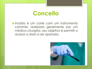 Conceito
 Incisão é um corte com um instrumento
cortante, realizado geralmente por um
médico cirurgião, seu objetivo é permitir o
acesso a área a ser operada.
 