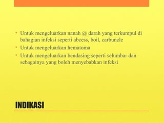 INDIKASI
• Untuk mengeluarkan nanah @ darah yang terkumpul di
bahagian infeksi seperti abcess, boil, carbuncle
• Untuk mengeluarkan hematoma
• Untuk mengeluarkan bendasing seperti selumbar dan
sebagainya yang boleh menyebabkan infeksi
 