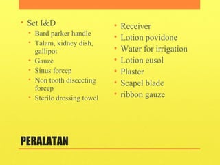 PERALATAN
• Set I&D
• Bard parker handle
• Talam, kidney dish,
gallipot
• Gauze
• Sinus forcep
• Non tooth diseccting
forcep
• Sterile dressing towel
• Receiver
• Lotion povidone
• Water for irrigation
• Lotion eusol
• Plaster
• Scapel blade
• ribbon gauze
 