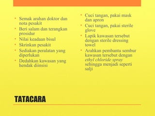 TATACARA
• Semak arahan doktor dan
nota pesakit
• Beri salam dan terangkan
prosidur
• Nilai keadaan bisul
• Skrinkan pesakit
• Sediakan peralatan yang
diperlukan
• Dedahkan kawasan yang
hendak diinsisi
• Cuci tangan, pakai mask
dan apron
• Cuci tangan, pakai sterile
glove
• Lapik kawasan tersebut
dengan sterile dressing
towel
• Arahkan pembantu sembur
kawasan tersebut dengan
ethyl chloride spray
sehingga menjadi seperti
salji
 