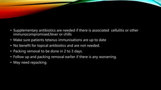 • Supplementary antibiotics are needed if there is associated cellulitis or other
immunocompromised,fever or chills
• Make sure patients tetanus immunisations are up to date
• No benefit for topical antibiotics and are not needed.
• Packing removal to be done in 2 to 3 days.
• Follow up and packing removal earlier if there is any worsening.
• May need repacking.
 