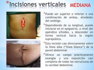 *
*Puede ser superior o inferior o una
combinación de ambas, alrededor
del ombligo.
*Dependiendo de su longitud, puede
iniciarse en el epigastrio, a nivel del
apéndice xifoides, y descender en
forma vertical hacia la región
suprapúbica.
*Esta incisión cae directamente sobre
la línea alba (“línea blanca”) de la
pared abdominal.
*Ofrece un campo prácticamente
exangüe y una exposición casi
completa de todas las estructuras de
la cavidad abdominal.
MEDIANA
 