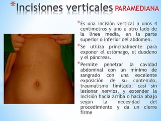 *
*Es una incisión vertical a unos 4
centímetros y uno u otro lado de
la línea media, en la parte
superior o inferior del abdomen.
*Se utiliza principalmente para
exponer el estómago, el duodeno
y el páncreas.
*Permite penetrar la cavidad
abdominal con un mínimo de
sangrado con una excelente
exposición de su contenido,
traumatismo limitado, casi sin
lesionar nervios, y extender la
incisión hacia arriba o hacia abajo
según la necesidad del
procedimiento y da un cierre
firme
PARAMEDIANA
 