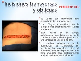*
*Se utiliza con frecuencia para
procedimientos ginecológicos.
*Los urólogos la practican para la
cirugía de los órganos pélvicos, vejiga
y próstata.
*Está situada en el pliegue
suprapúbico, dos traveses de dedo
por encima de la sínfisis púbica, con
una longitud de unos 8 a 10 cm.
*La apertura cutánea y de la
aponeurosis es transversa, sin
seccionar los músculos rectos del
abdomen, que se separan hasta la
zona umbilical, para posteriormente
abrir el peritoneo verticalmente.
PFANNENSTIEL
 