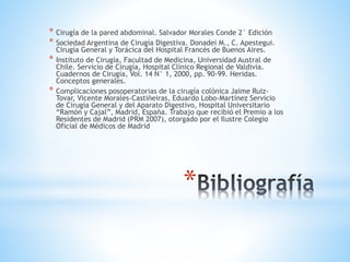 *
* Cirugía de la pared abdominal. Salvador Morales Conde 2° Edición
* Sociedad Argentina de Cirugía Digestiva. Donadei M., C. Apestegui.
Cirugía General y Torácica del Hospital Francés de Buenos Aires.
* Instituto de Cirugía, Facultad de Medicina, Universidad Austral de
Chile. Servicio de Cirugía, Hospital Clínico Regional de Valdivia.
Cuadernos de Cirugía, Vol. 14 N° 1, 2000, pp. 90-99. Heridas.
Conceptos generales.
* Complicaciones posoperatorias de la cirugía colónica Jaime Ruiz-
Tovar, Vicente Morales-Castiñeiras, Eduardo Lobo-Martínez Servicio
de Cirugía General y del Aparato Digestivo, Hospital Universitario
“Ramón y Cajal”, Madrid, España. Trabajo que recibió el Premio a los
Residentes de Madrid (PRM 2007), otorgado por el Ilustre Colegio
Oficial de Médicos de Madrid
 