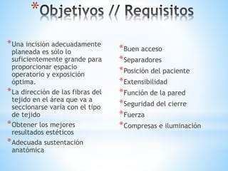 *
*Una incisión adecuadamente
planeada es sólo lo
suficientemente grande para
proporcionar espacio
operatorio y exposición
óptima.
*La dirección de las fibras del
tejido en el área que va a
seccionarse varía con el tipo
de tejido
*Obtener los mejores
resultados estéticos
*Adecuada sustentación
anatómica
*Buen acceso
*Separadores
*Posición del paciente
*Extensibilidad
*Función de la pared
*Seguridad del cierre
*Fuerza
*Compresas e iluminación
 