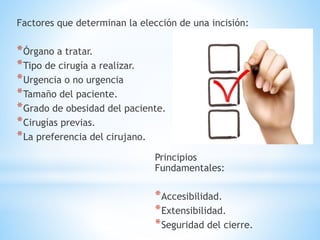 Factores que determinan la elección de una incisión:
*Órgano a tratar.
*Tipo de cirugía a realizar.
*Urgencia o no urgencia
*Tamaño del paciente.
*Grado de obesidad del paciente.
*Cirugías previas.
*La preferencia del cirujano.
Principios
Fundamentales:
*Accesibilidad.
*Extensibilidad.
*Seguridad del cierre.
 